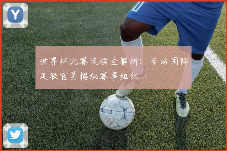 世界杯比赛流程全解析：专访国际足联官员揭秘赛事组织