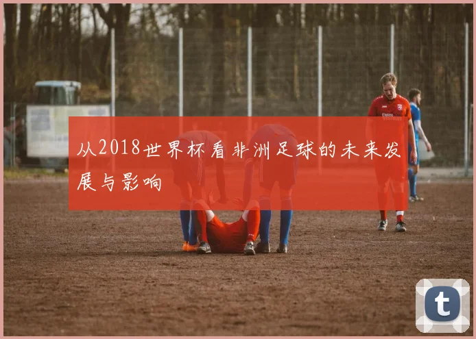 从2018世界杯看非洲足球的未来发展与影响